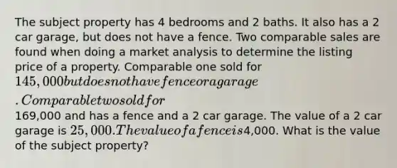 The subject property has 4 bedrooms and 2 baths. It also has a 2 car garage, but does not have a fence. Two comparable sales are found when doing a market analysis to determine the listing price of a property. Comparable one sold for 145,000 but does not have fence or a garage. Comparable two sold for169,000 and has a fence and a 2 car garage. The value of a 2 car garage is 25,000. The value of a fence is4,000. What is the value of the subject property?