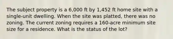 The subject property is a 6,000 ft by 1,452 ft home site with a single-unit dwelling. When the site was platted, there was no zoning. The current zoning requires a 160-acre minimum site size for a residence. What is the status of the lot?