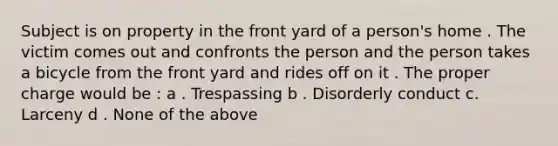 Subject is on property in the front yard of a person's home . The victim comes out and confronts the person and the person takes a bicycle from the front yard and rides off on it . The proper charge would be : a . Trespassing b . Disorderly conduct c. Larceny d . None of the above