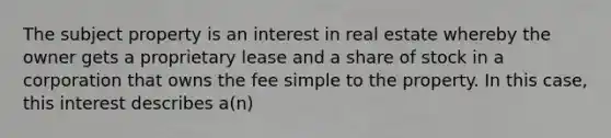 The subject property is an interest in real estate whereby the owner gets a proprietary lease and a share of stock in a corporation that owns the fee simple to the property. In this case, this interest describes a(n)