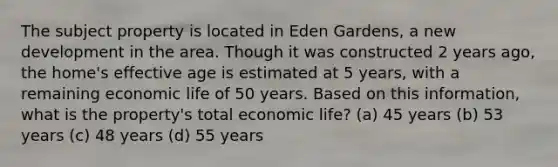 The subject property is located in Eden Gardens, a new development in the area. Though it was constructed 2 years ago, the home's effective age is estimated at 5 years, with a remaining economic life of 50 years. Based on this information, what is the property's total economic life? (a) 45 years (b) 53 years (c) 48 years (d) 55 years