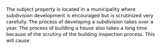 The subject property is located in a municipality where subdivision development is encouraged but is scrutinized very carefully. The process of developing a subdivision takes over a year. The process of building a house also takes a long time because of the scrutiny of the building inspection process. This will cause