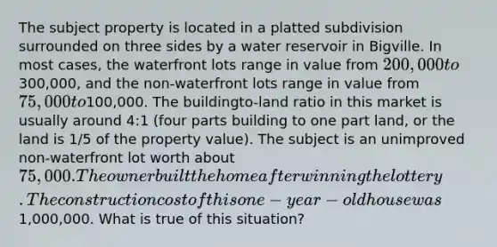 The subject property is located in a platted subdivision surrounded on three sides by a water reservoir in Bigville. In most cases, the waterfront lots range in value from 200,000 to300,000, and the non-waterfront lots range in value from 75,000 to100,000. The buildingto-land ratio in this market is usually around 4:1 (four parts building to one part land, or the land is 1/5 of the property value). The subject is an unimproved non-waterfront lot worth about 75,000. The owner built the home after winning the lottery. The construction cost of this one-year-old house was1,000,000. What is true of this situation?