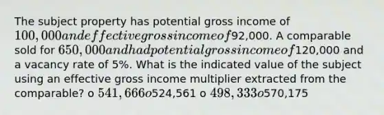 The subject property has potential gross income of 100,000 and effective gross income of92,000. A comparable sold for 650,000 and had potential gross income of120,000 and a vacancy rate of 5%. What is the indicated value of the subject using an effective gross income multiplier extracted from the comparable? o 541,666 o524,561 o 498,333 o570,175