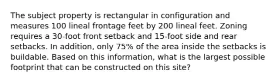 The subject property is rectangular in configuration and measures 100 lineal frontage feet by 200 lineal feet. Zoning requires a 30-foot front setback and 15-foot side and rear setbacks. In addition, only 75% of the area inside the setbacks is buildable. Based on this information, what is the largest possible footprint that can be constructed on this site?