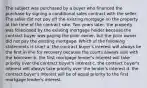 The subject was purchased by a buyer who financed the purchase by signing a conditional sales contract with the seller. The seller did not pay off the existing mortgage on the property at the time of the contract sale. Two years later, the property was foreclosed by the existing mortgage holder because the contract buyer was paying the prior owner, but the prior owner did not pay the existing mortgage. Which of the following statements is true? a. the contract buyer's interest will always be the first in line for recovery because the courts always side with the borrower b. the first mortgage lender's interest will take priority over the contract buyer's interest c. the contract buyer's interest will always take priority over the lender's interest d. the contract buyer's interest will be of equal priority to the first mortgage lender's interest.