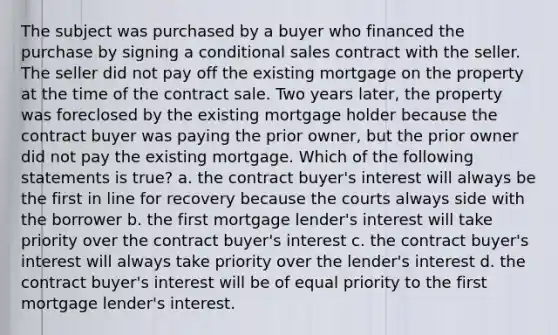 The subject was purchased by a buyer who financed the purchase by signing a conditional sales contract with the seller. The seller did not pay off the existing mortgage on the property at the time of the contract sale. Two years later, the property was foreclosed by the existing mortgage holder because the contract buyer was paying the prior owner, but the prior owner did not pay the existing mortgage. Which of the following statements is true? a. the contract buyer's interest will always be the first in line for recovery because the courts always side with the borrower b. the first mortgage lender's interest will take priority over the contract buyer's interest c. the contract buyer's interest will always take priority over the lender's interest d. the contract buyer's interest will be of equal priority to the first mortgage lender's interest.