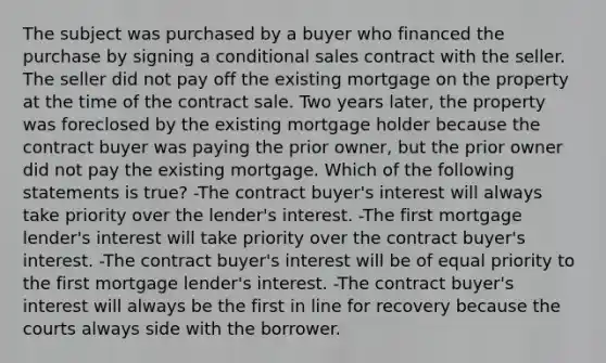 The subject was purchased by a buyer who financed the purchase by signing a conditional sales contract with the seller. The seller did not pay off the existing mortgage on the property at the time of the contract sale. Two years later, the property was foreclosed by the existing mortgage holder because the contract buyer was paying the prior owner, but the prior owner did not pay the existing mortgage. Which of the following statements is true? -The contract buyer's interest will always take priority over the lender's interest. -The first mortgage lender's interest will take priority over the contract buyer's interest. -The contract buyer's interest will be of equal priority to the first mortgage lender's interest. -The contract buyer's interest will always be the first in line for recovery because the courts always side with the borrower.