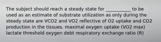 The subject should reach a steady state for ___________ to be used as an estimate of substrate utilization as only during the steady state are VCO2 and VO2 reflective of O2 uptake and CO2 production in the tissues. maximal oxygen uptake (VO2 max) lactate threshold oxygen debt respiratory exchange ratio (R)