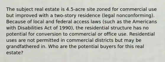 The subject real estate is 4.5-acre site zoned for commercial use but improved with a two-story residence (legal nonconforming). Because of local and federal access laws (such as the Americans with Disabilities Act of 1990), the residential structure has no potential for conversion to commercial or office use. Residential uses are not permitted in commercial districts but may be grandfathered in. Who are the potential buyers for this real estate?