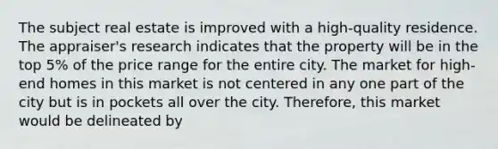 The subject real estate is improved with a high-quality residence. The appraiser's research indicates that the property will be in the top 5% of the price range for the entire city. The market for high-end homes in this market is not centered in any one part of the city but is in pockets all over the city. Therefore, this market would be delineated by