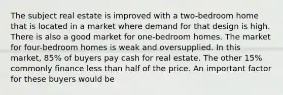 The subject real estate is improved with a two-bedroom home that is located in a market where demand for that design is high. There is also a good market for one-bedroom homes. The market for four-bedroom homes is weak and oversupplied. In this market, 85% of buyers pay cash for real estate. The other 15% commonly finance less than half of the price. An important factor for these buyers would be