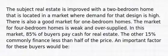 The subject real estate is improved with a two-bedroom home that is located in a market where demand for that design is high. There is also a good market for one-bedroom homes. The market for four-bedroom homes is weak and over-supplied. In this market, 85% of buyers pay cash for real estate. The other 15% commonly finance less than half of the price. An important factor for these buyers would be: