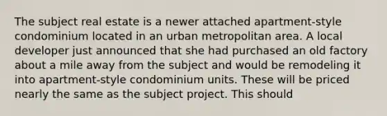 The subject real estate is a newer attached apartment-style condominium located in an urban metropolitan area. A local developer just announced that she had purchased an old factory about a mile away from the subject and would be remodeling it into apartment-style condominium units. These will be priced nearly the same as the subject project. This should