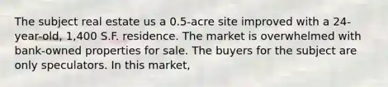 The subject real estate us a 0.5-acre site improved with a 24-year-old, 1,400 S.F. residence. The market is overwhelmed with bank-owned properties for sale. The buyers for the subject are only speculators. In this market,