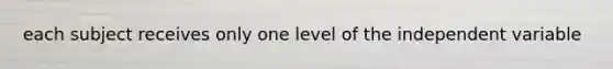 each subject receives only one level of the independent variable