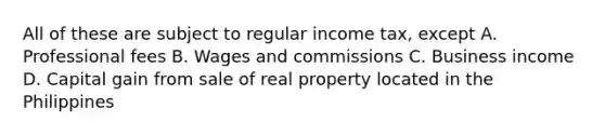 All of these are subject to regular income tax, except A. Professional fees B. Wages and commissions C. Business income D. Capital gain from sale of real property located in the Philippines