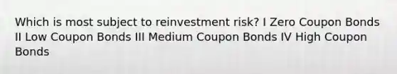 Which is most subject to reinvestment risk? I Zero Coupon Bonds II Low Coupon Bonds III Medium Coupon Bonds IV High Coupon Bonds