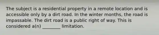 The subject is a residential property in a remote location and is accessible only by a dirt road. In the winter months, the road is impassable. The dirt road is a public right of way. This is considered a(n) ________ limitation.