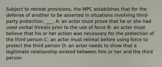 Subject to retreat provisions, the MPC establishes that for the defense of another to be asserted in situations involving third-party protection, ___. A: an actor must prove that he or she had used verbal threats prior to the use of force B: an actor must believe that his or her action was necessary for the protection of the third person C: an actor must retreat before using force to protect the third person D: an actor needs to show that a legitimate relationship existed between him or her and the third person