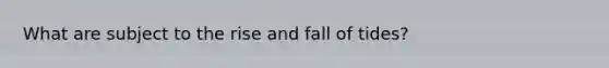 What are subject to the rise and fall of tides?