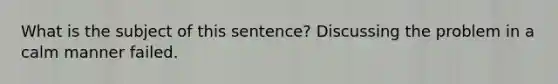 What is the subject of this sentence? Discussing the problem in a calm manner failed.