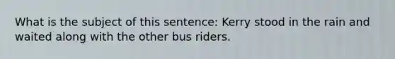 What is the subject of this sentence: Kerry stood in the rain and waited along with the other bus riders.