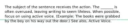 The subject of the sentence receives the action. The _______ is often overused, leaving writing to seem lifeless. When possible, focus on using active voice. (Example: The books were grabbed by the boy on his way out the door.) See also, Active Voice.