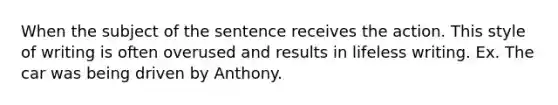 When the subject of the sentence receives the action. This style of writing is often overused and results in lifeless writing. Ex. The car was being driven by Anthony.