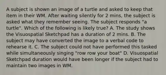 A subject is shown an image of a turtle and asked to keep that item in their WM. After waiting silently for 2 mins, the subject is asked what they remember seeing. The subject responds "a turtle". Which of the following is likely true? A. The study shows the Visuospatial Sketchpad has a duration of 2 mins. B. The subject may have converted the image to a verbal code to rehearse it. C. The subject could not have performed this tasked while simultaneously singing "row row your boat" D. Visuospatial Sketchpad duration would have been longer if the subject had to maintain two images in WM.