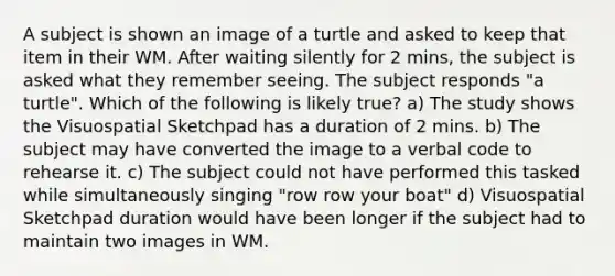 A subject is shown an image of a turtle and asked to keep that item in their WM. After waiting silently for 2 mins, the subject is asked what they remember seeing. The subject responds "a turtle". Which of the following is likely true? a) The study shows the Visuospatial Sketchpad has a duration of 2 mins. b) The subject may have converted the image to a verbal code to rehearse it. c) The subject could not have performed this tasked while simultaneously singing "row row your boat" d) Visuospatial Sketchpad duration would have been longer if the subject had to maintain two images in WM.