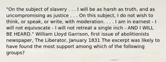 "On the subject of slavery . . . I will be as harsh as truth, and as uncompromising as justice . . . On this subject, I do not wish to think, or speak, or write, with moderation. . . . I am in earnest - I will not equivocate - I will not retreat a single inch - AND I WILL BE HEARD." William Lloyd Garrison, first issue of abolitionists newspaper, The Liberator, January 1831 The excerpt was likely to have found the most support among which of the following groups?