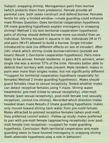 Subject: snapping shrimp. Monogamous pairs from burrow (which protects them from predators). Female provide all parental care, both sexes construct and defend burrow. Females fertile for only a limited window-->male guarding could enhance male fitness Question: Does territorial cooperation hypothesis OR mate guarding hypothesis explain monogamy in snapping shrimp? Method 1 (to test territorial cooperation hypothesis): pairs of shrimp should defend burrow more successful than an individual. Shrimp housed in aquaria in lab. Individuals (M or F) and pairs (M+F) allowed to build a burrow. Single intruder introduced to tank (no different effects on sex of intruder). After 24h: check which shrimp inside burrow=winners (outside are losers) Result 1 (territorial cooperation hypothesis): Pairs more likely to be winner. Female residents: in pairs 82% winners, when single she was a winner 57% of the time. Females better able to defend their territory with male present. Male resident: males in pairs won more than singles males, but not significantly different **support for territorial cooperation hypothesis (especially for females) Method 2 (mate guarding hypothesis):. Males should guard females close to sexual receptivity. Tested whether males can detect receptive females using Y maze. Shrimp water treatments: pre-molt (close to sexual receptivity), inter-molt female (past sexual receptivity), post-molt female (not sexually receptive), control (no shrimp). Recorded which direction males headed down maze Results 2 (mate guarding hypothesis: males only moved toward shrimp tank water from pre-mold female. Males attracted to premed receptive females (when post-molt, they preferred control water). -Follow up study: males preferred to pair with pre-molt female (approaching receptivity) over post-molt female (not receptive)-->support for mate guarding hypothesis. Conclusion: Both territorial cooperation and mate guarding seem to have favored monogamy in snapping shrimp (both alternate hypothesis play a role in behavior)