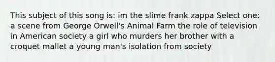 This subject of this song is: im the slime frank zappa Select one: a scene from George Orwell's Animal Farm the role of television in American society a girl who murders her brother with a croquet mallet a young man's isolation from society