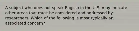 A subject who does not speak English in the U.S. may indicate other areas that must be considered and addressed by researchers. Which of the following is most typically an associated concern?