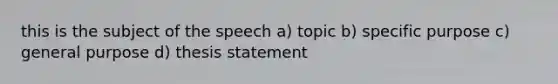 this is the subject of the speech a) topic b) specific purpose c) general purpose d) thesis statement