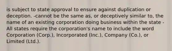 is subject to state approval to ensure against duplication or deception. -cannot be the same as, or deceptively similar to, the name of an existing corporation doing business within the state -All states require the corporation's name to include the word Corporation (Corp.), Incorporated (Inc.), Company (Co.), or Limited (Ltd.).