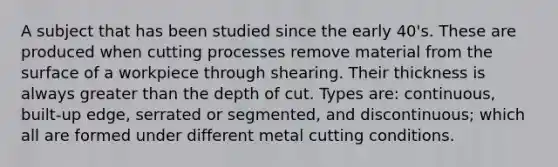 A subject that has been studied since the early 40's. These are produced when cutting processes remove material from the surface of a workpiece through shearing. Their thickness is always greater than the depth of cut. Types are: continuous, built-up edge, serrated or segmented, and discontinuous; which all are formed under different metal cutting conditions.