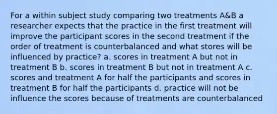 For a within subject study comparing two treatments A&B a researcher expects that the practice in the first treatment will improve the participant scores in the second treatment if the order of treatment is counterbalanced and what stores will be influenced by practice? a. scores in treatment A but not in treatment B b. scores in treatment B but not in treatment A c. scores and treatment A for half the participants and scores in treatment B for half the participants d. practice will not be influence the scores because of treatments are counterbalanced