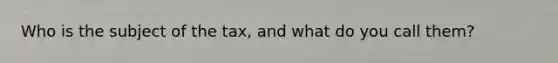 Who is the subject of the tax, and what do you call them?