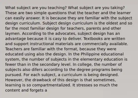 What subject are you teaching? What subject are you taking? These are two simple questions that the teacher and the learner can easily answer. It is because they are familiar with the subject design curriculum. Subject design curriculum is the oldest and so far the most familiar design for teachers, parents and other laymen. According to the advocates, subject design has an advantage because it is casy to deliver. Textbooks are written and support instructional materials are commercially available. Teachers are familiar with the format, because they were educated using also the design. In the Philippine educational system, the number of subjects in the elementary education is fewer than in the secondary level. In college, the number of subjects also difers according to the degree programs being pursued. For each subject, a curriculum is being designed. However, the drawback of this design is that sometimes, learning is so compartmentalized. It stresses so much the content and forgets a