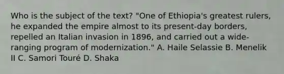 Who is the subject of the text? "One of Ethiopia's greatest rulers, he expanded the empire almost to its present-day borders, repelled an Italian invasion in 1896, and carried out a wide-ranging program of modernization." A. Haile Selassie B. Menelik II C. Samori Touré D. Shaka