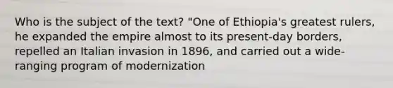 Who is the subject of the text? "One of Ethiopia's greatest rulers, he expanded the empire almost to its present-day borders, repelled an Italian invasion in 1896, and carried out a wide-ranging program of modernization