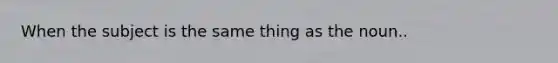 When the subject is the same thing as the noun..