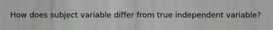 How does subject variable differ from true independent variable?