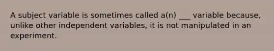 A subject variable is sometimes called a(n) ___ variable because, unlike other independent variables, it is not manipulated in an experiment.