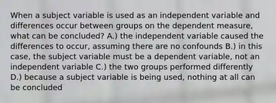 When a subject variable is used as an independent variable and differences occur between groups on the dependent measure, what can be concluded? A.) the independent variable caused the differences to occur, assuming there are no confounds B.) in this case, the subject variable must be a dependent variable, not an independent variable C.) the two groups performed differently D.) because a subject variable is being used, nothing at all can be concluded