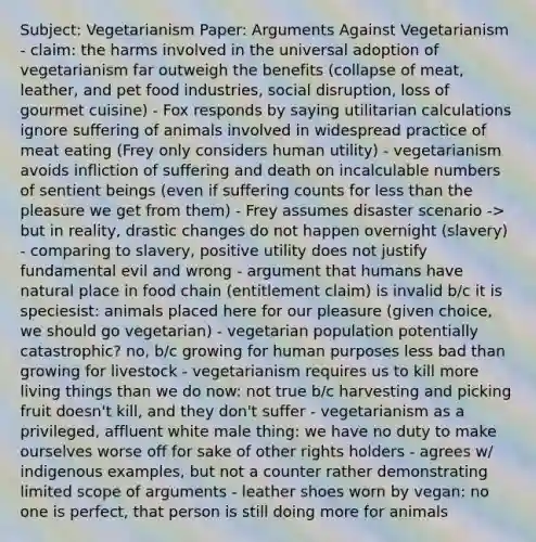 Subject: Vegetarianism Paper: Arguments Against Vegetarianism - claim: the harms involved in the universal adoption of vegetarianism far outweigh the benefits (collapse of meat, leather, and pet food industries, social disruption, loss of gourmet cuisine) - Fox responds by saying utilitarian calculations ignore suffering of animals involved in widespread practice of meat eating (Frey only considers human utility) - vegetarianism avoids infliction of suffering and death on incalculable numbers of sentient beings (even if suffering counts for less than the pleasure we get from them) - Frey assumes disaster scenario -> but in reality, drastic changes do not happen overnight (slavery) - comparing to slavery, positive utility does not justify fundamental evil and wrong - argument that humans have natural place in food chain (entitlement claim) is invalid b/c it is speciesist: animals placed here for our pleasure (given choice, we should go vegetarian) - vegetarian population potentially catastrophic? no, b/c growing for human purposes less bad than growing for livestock - vegetarianism requires us to kill more living things than we do now: not true b/c harvesting and picking fruit doesn't kill, and they don't suffer - vegetarianism as a privileged, affluent white male thing: we have no duty to make ourselves worse off for sake of other rights holders - agrees w/ indigenous examples, but not a counter rather demonstrating limited scope of arguments - leather shoes worn by vegan: no one is perfect, that person is still doing more for animals