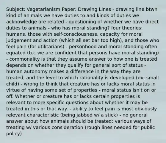 Subject: Vegetarianism Paper: Drawing Lines - drawing line btwn kind of animals we have duties to and kinds of duties we acknowledge are related - questioning of whether we have direct duties to animals - who has moral standing? four theories: humans, those with self-consciousness, capacity for moral judgement and action (which all set bar too high), and those who feel pain (for utilitarians) - personhood and moral standing often equated (b.c we are confident that persons have moral standing) - commonality is that they assume answer to how one is treated depends on whether they qualify for general sort of status - human autonomy makes a difference in the way they are treated, and the level to which rationality is developed (ex: small child) - wrong to think that creature has or lacks moral status in virtue of having some set of properties - moral status isn't on or off. Whether or creature has or lacks certain properties is relevant to more specific questions about whether it may be treated in this or that way. - ability to feel pain is most obviously relevant characteristic (being jabbed w/ a stick) - no general answer about how animals should be treated: various ways of treating w/ various consideration (rough lines needed for public policy)