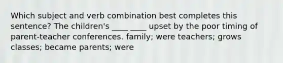 Which subject and verb combination best completes this sentence? The children's ____ ____ upset by the poor timing of parent-teacher conferences. family; were teachers; grows classes; became parents; were